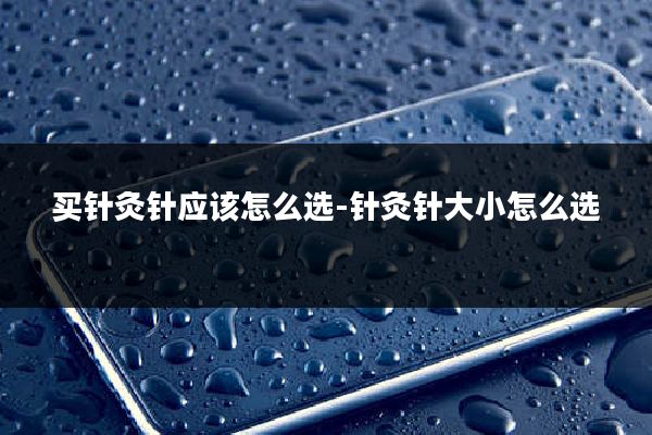 买针灸针应该怎么选-针灸针大小怎么选