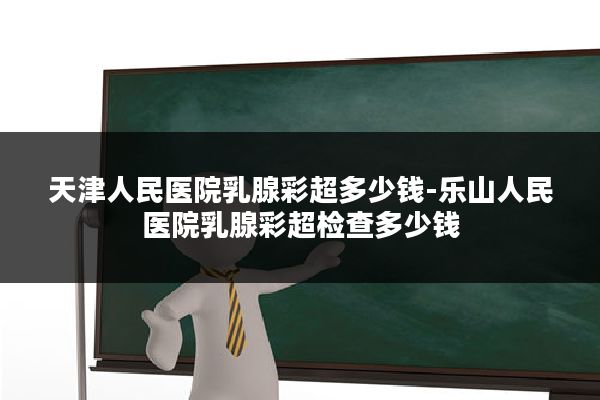 天津人民医院乳腺彩超多少钱-乐山人民医院乳腺彩超检查多少钱