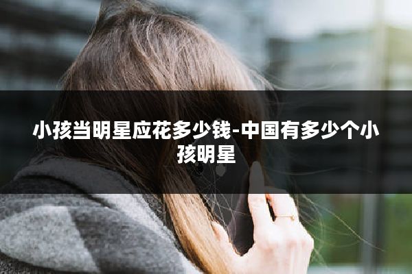 小孩当明星应花多少钱-中国有多少个小孩明星