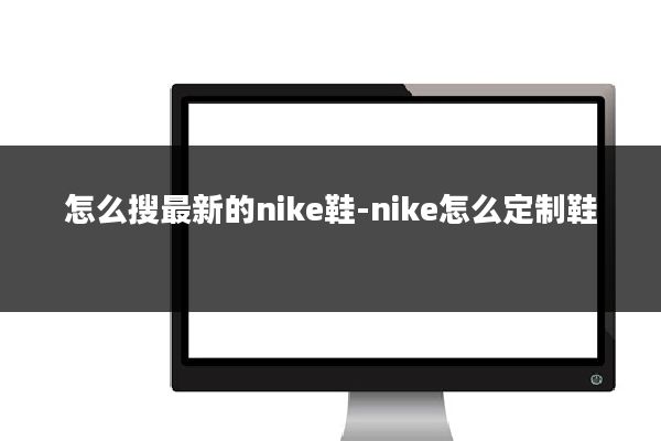 怎么搜最新的nike鞋-nike怎么定制鞋