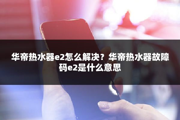 华帝热水器e2怎么解决？华帝热水器故障码e2是什么意思
