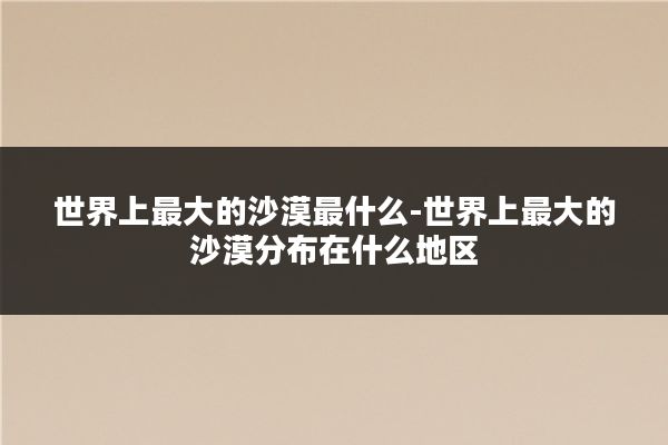 世界上最大的沙漠最什么-世界上最大的沙漠分布在什么地区