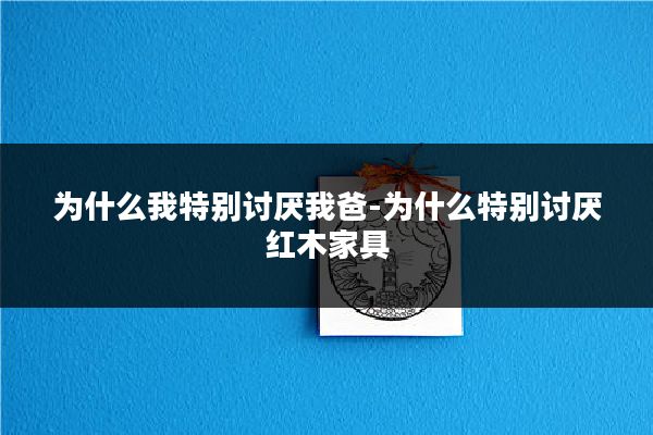 为什么我特别讨厌我爸-为什么特别讨厌红木家具