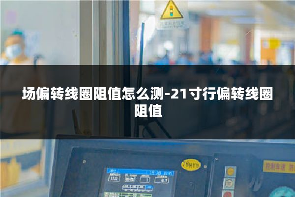 场偏转线圈阻值怎么测-21寸行偏转线圈阻值